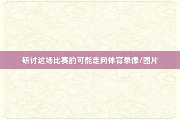 研讨这场比赛的可能走向体育录像/图片