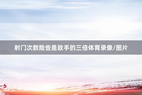 射门次数险些是敌手的三倍体育录像/图片