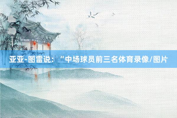亚亚-图雷说:“中场球员前三名体育录像/图片