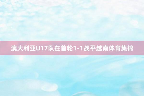 澳大利亚U17队在首轮1-1战平越南体育集锦