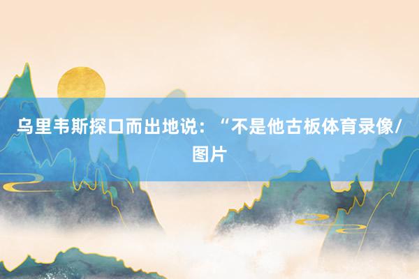 乌里韦斯探口而出地说:“不是他古板体育录像/图片