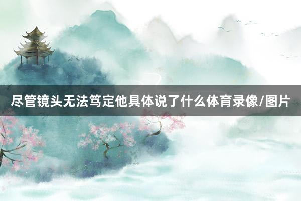 尽管镜头无法笃定他具体说了什么体育录像/图片