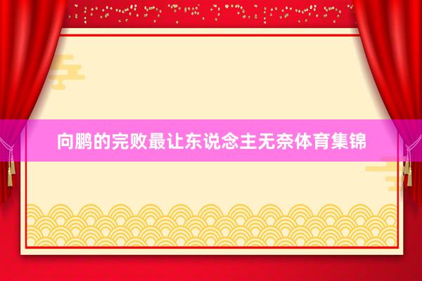 向鹏的完败最让东说念主无奈体育集锦