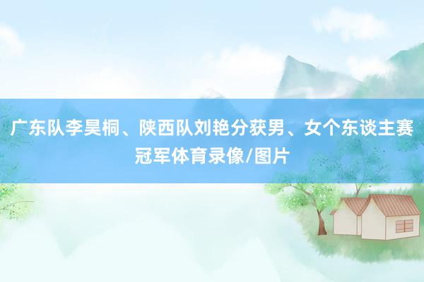 广东队李昊桐、陕西队刘艳分获男、女个东谈主赛冠军体育录像/图片