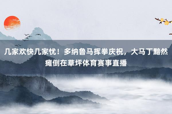 几家欢快几家忧！多纳鲁马挥拳庆祝，大马丁黯然瘫倒在草坪体育赛事直播