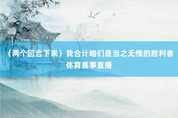 (两个回合下来)我合计咱们是当之无愧的胜利者体育赛事直播