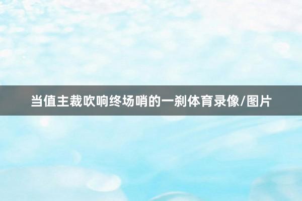 当值主裁吹响终场哨的一刹体育录像/图片