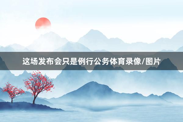 这场发布会只是例行公务体育录像/图片