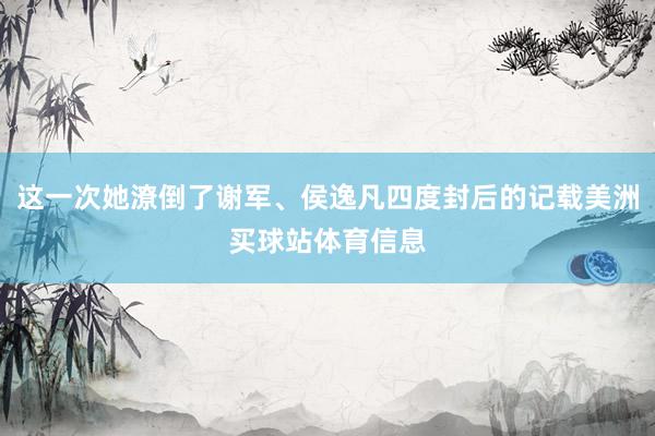 这一次她潦倒了谢军、侯逸凡四度封后的记载美洲买球站体育信息