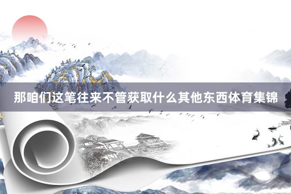 那咱们这笔往来不管获取什么其他东西体育集锦