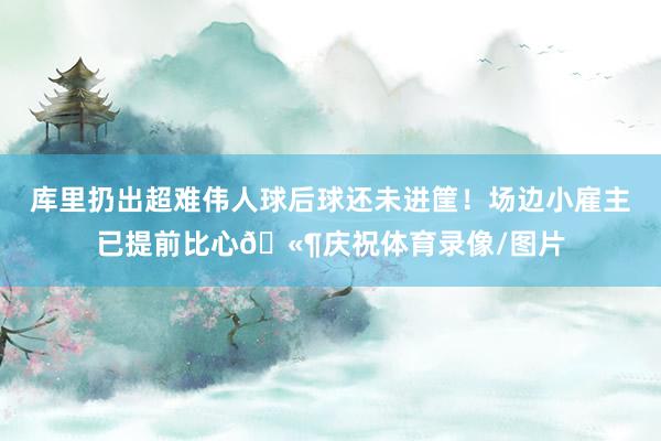 库里扔出超难伟人球后球还未进筐！场边小雇主已提前比心🫶庆祝体育录像/图片