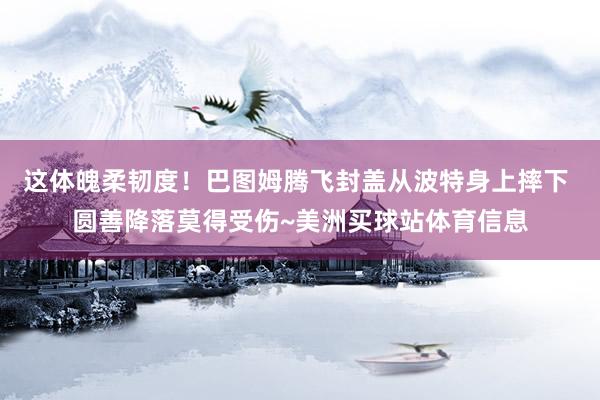 这体魄柔韧度！巴图姆腾飞封盖从波特身上摔下 圆善降落莫得受伤~美洲买球站体育信息