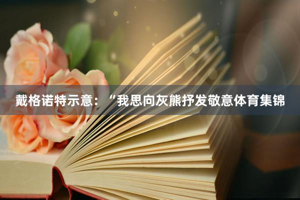 戴格诺特示意：“我思向灰熊抒发敬意体育集锦