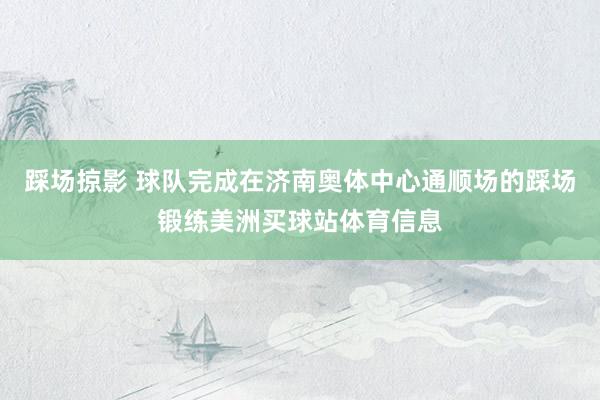 踩场掠影 球队完成在济南奥体中心通顺场的踩场锻练美洲买球站体育信息