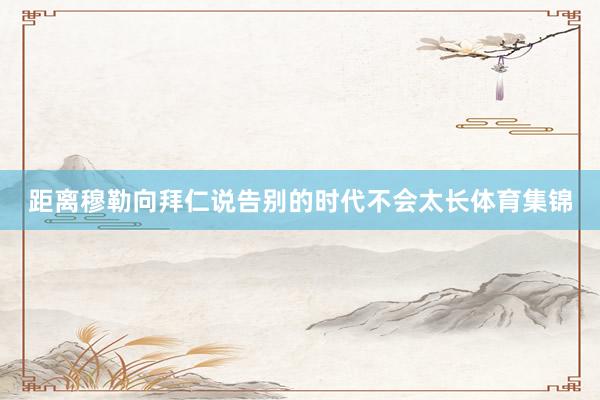 距离穆勒向拜仁说告别的时代不会太长体育集锦