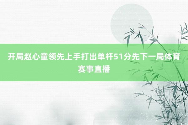 开局赵心童领先上手打出单杆51分先下一局体育赛事直播