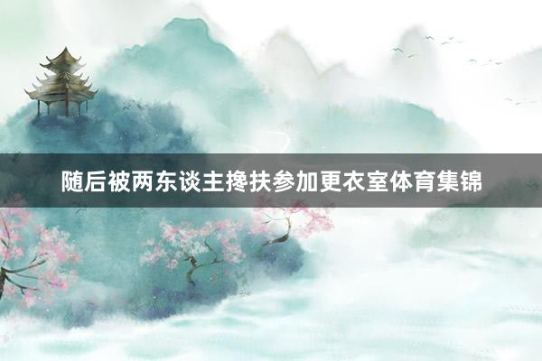 随后被两东谈主搀扶参加更衣室体育集锦