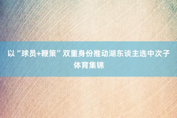 以“球员+鞭策”双重身份推动湖东谈主选中次子体育集锦