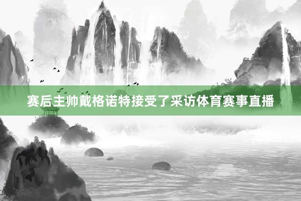 赛后主帅戴格诺特接受了采访体育赛事直播