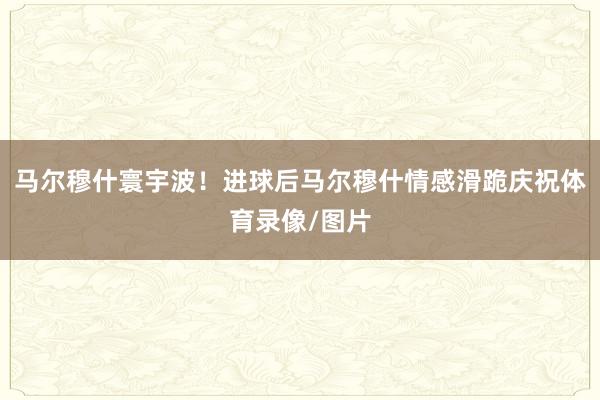 马尔穆什寰宇波！进球后马尔穆什情感滑跪庆祝体育录像/图片