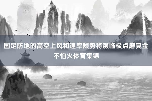 国足防地的高空上风和速率颓势将濒临极点磨真金不怕火体育集锦