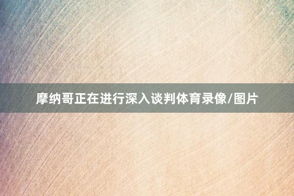 摩纳哥正在进行深入谈判体育录像/图片
