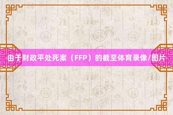 由于财政平处死案（FFP）的截至体育录像/图片