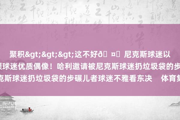 聚积>>>这不好🤕尼克斯球迷以多欺少 用垃圾砸哈利伯顿球迷优质偶像！哈利邀请被尼克斯球迷扔垃圾袋的步碾儿者球迷不雅看东决    体育集锦
