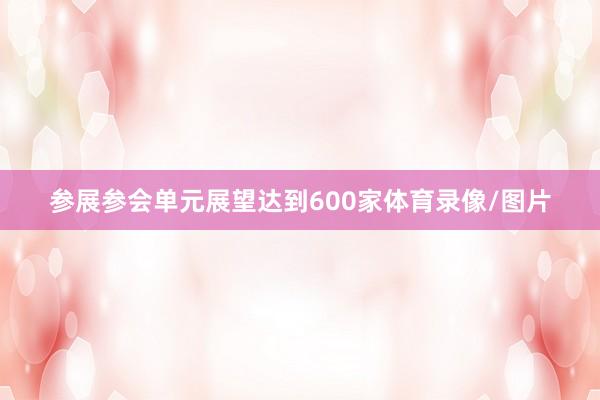 参展参会单元展望达到600家体育录像/图片
