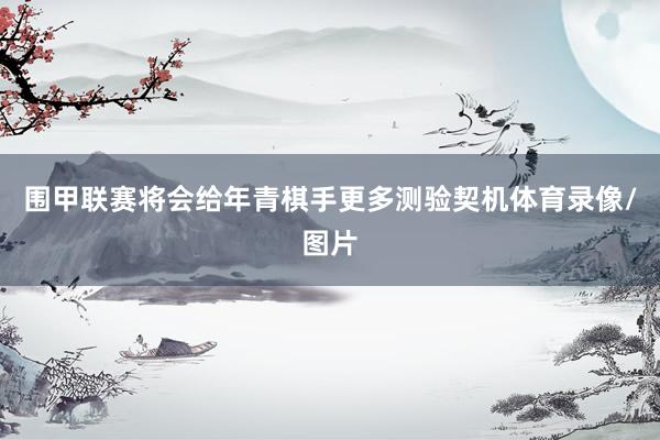 围甲联赛将会给年青棋手更多测验契机体育录像/图片