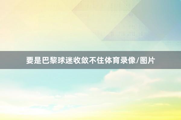 要是巴黎球迷收敛不住体育录像/图片