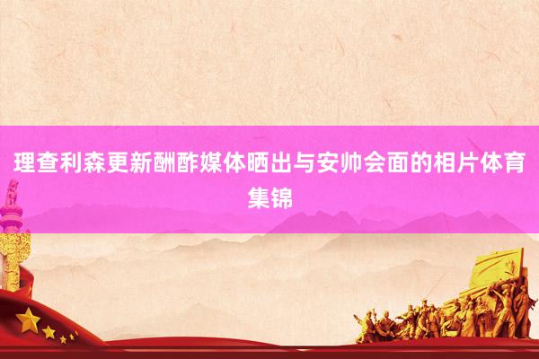 理查利森更新酬酢媒体晒出与安帅会面的相片体育集锦