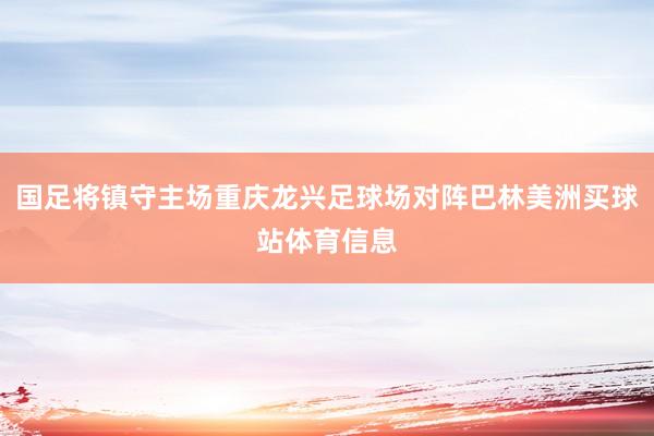 国足将镇守主场重庆龙兴足球场对阵巴林美洲买球站体育信息