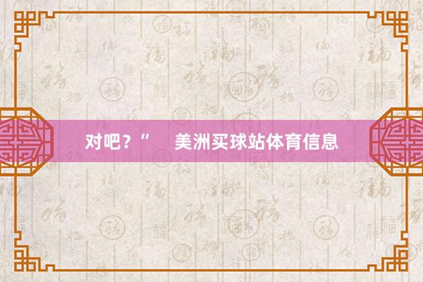 对吧？”    美洲买球站体育信息