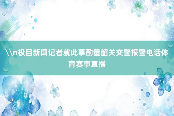 \n极目新闻记者就此事酌量韶关交警报警电话体育赛事直播