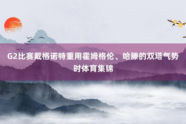 G2比赛戴格诺特重用霍姆格伦、哈滕的双塔气势时体育集锦