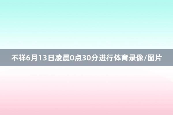 不祥6月13日凌晨0点30分进行体育录像/图片