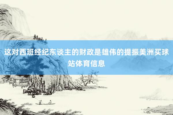 这对西班经纪东谈主的财政是雄伟的提振美洲买球站体育信息