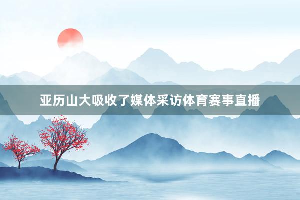 亚历山大吸收了媒体采访体育赛事直播