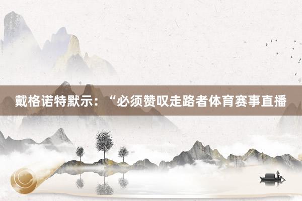戴格诺特默示:“必须赞叹走路者体育赛事直播
