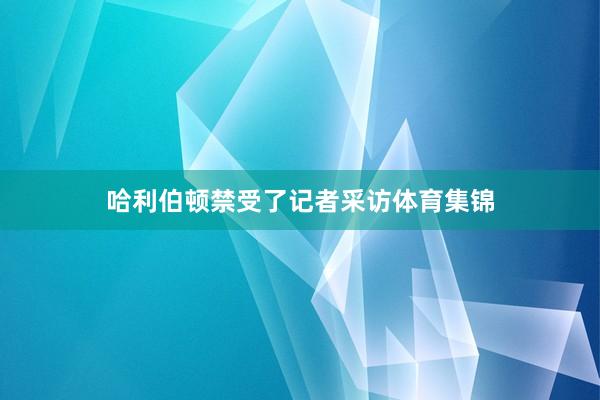 哈利伯顿禁受了记者采访体育集锦
