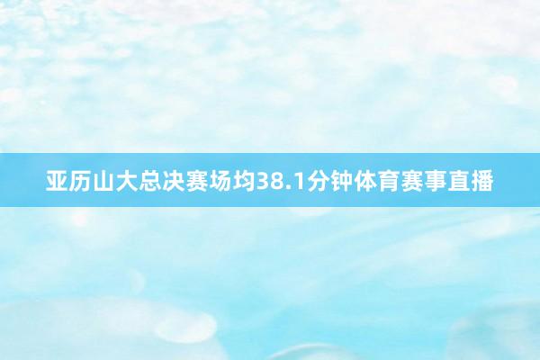 亚历山大总决赛场均38.1分钟体育赛事直播