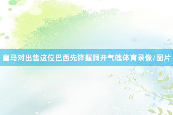 皇马对出售这位巴西先锋握洞开气魄体育录像/图片