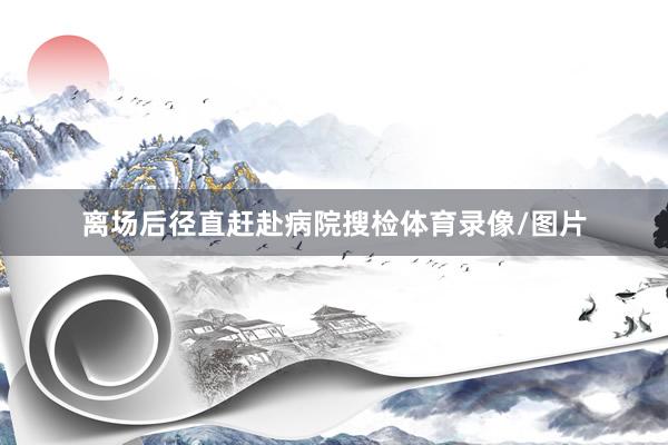 离场后径直赶赴病院搜检体育录像/图片