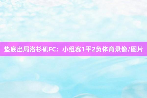 垫底出局洛杉矶FC：小组赛1平2负体育录像/图片