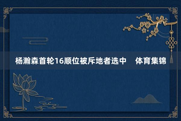 杨瀚森首轮16顺位被斥地者选中    体育集锦
