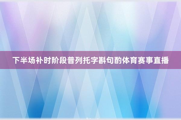 下半场补时阶段普列托字斟句酌体育赛事直播