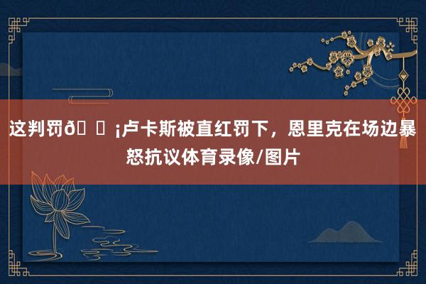 这判罚😡卢卡斯被直红罚下，恩里克在场边暴怒抗议体育录像/图片