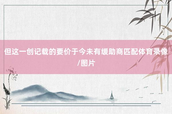 但这一创记载的要价于今未有缓助商匹配体育录像/图片