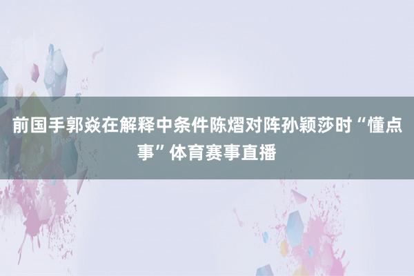 前国手郭焱在解释中条件陈熠对阵孙颖莎时“懂点事”体育赛事直播